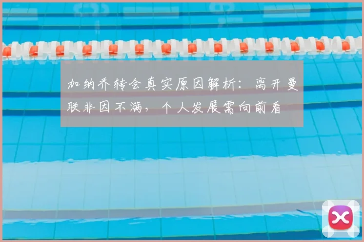 加纳乔转会真实原因解析：离开曼联非因不满，个人发展需向前看