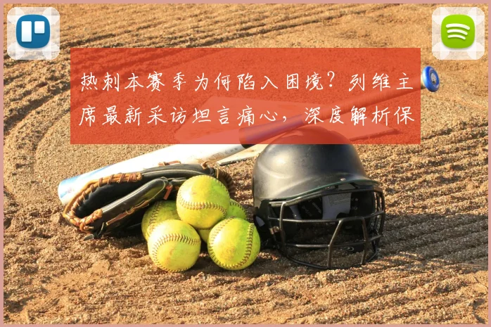 热刺本赛季为何陷入困境？列维主席最新采访坦言痛心，深度解析保级危机背后的原因与出路