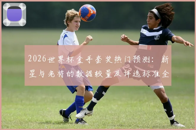 2026世界杯金手套奖热门预测：新星与老将的数据较量及评选标准全解析