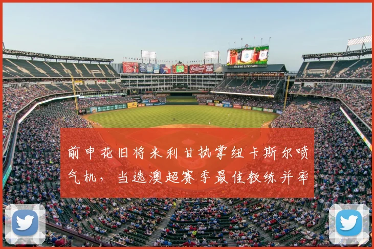 前申花旧将米利甘执掌纽卡斯尔喷气机,当选澳超赛季最佳教练并率队登顶常规赛