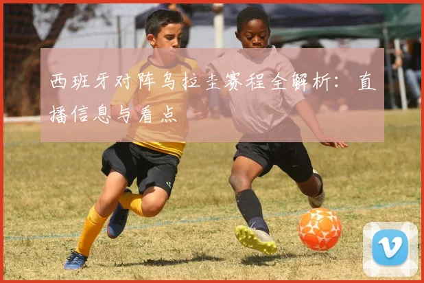 西班牙对阵乌拉圭赛程全解析:直播信息与看点