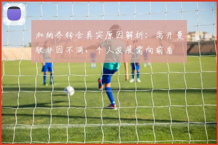 加纳乔转会真实原因解析：离开曼联非因不满，个人发展需向前看