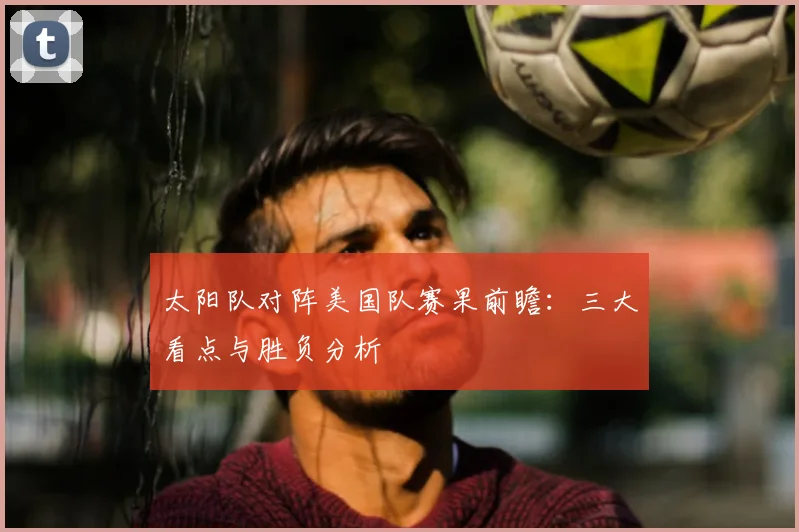 太阳队对阵美国队赛果前瞻:三大看点与胜负分析