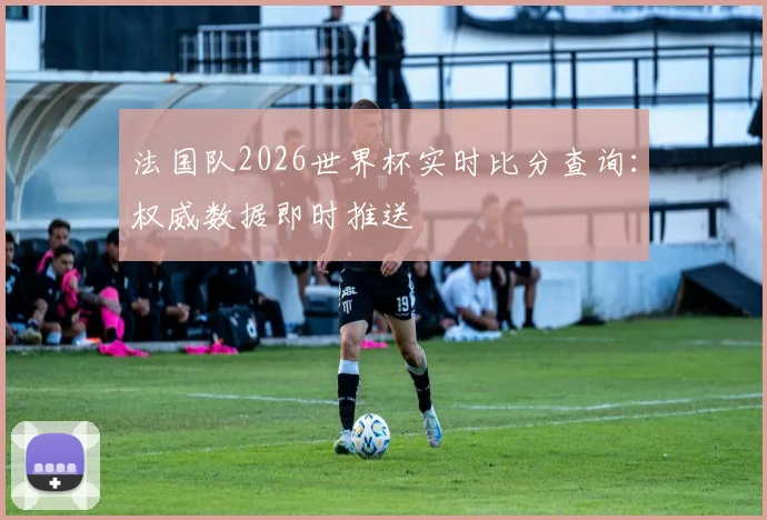 法国队2026世界杯实时比分查询：权威数据即时推送