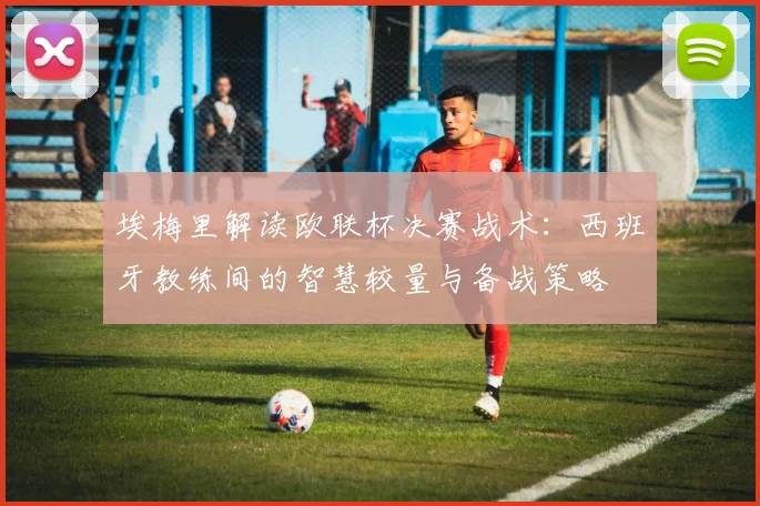 埃梅里解读欧联杯决赛战术：西班牙教练间的智慧较量与备战策略