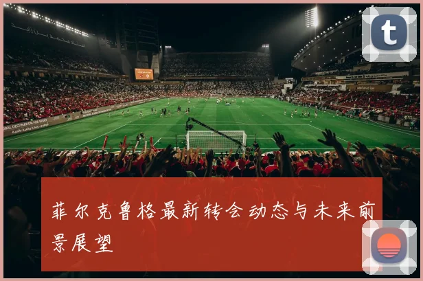菲尔克鲁格最新转会动态与未来前景展望