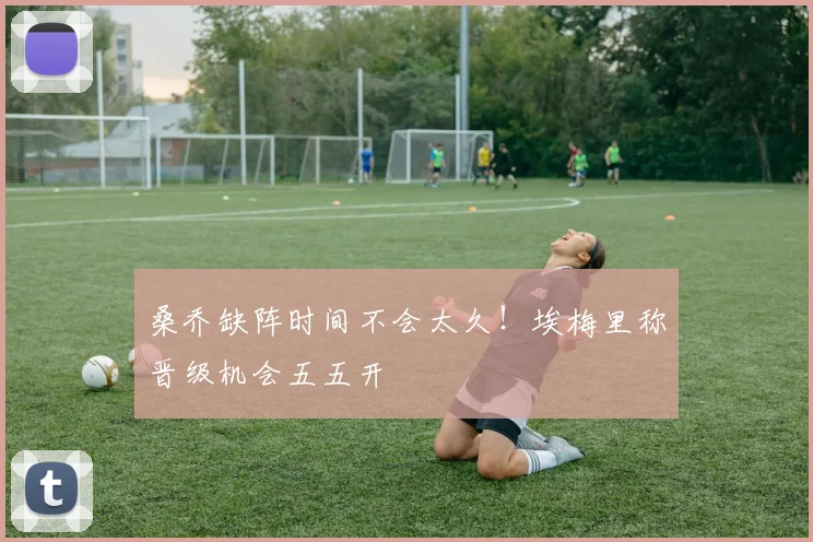 桑乔缺阵时间不会太久！埃梅里称晋级机会五五开