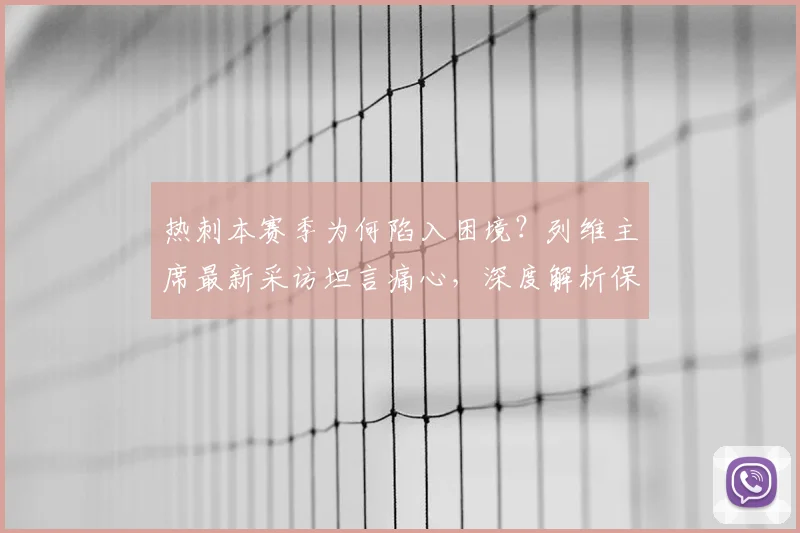热刺本赛季为何陷入困境?列维主席最新采访坦言痛心,深度解析保级危机背后的原因与出路