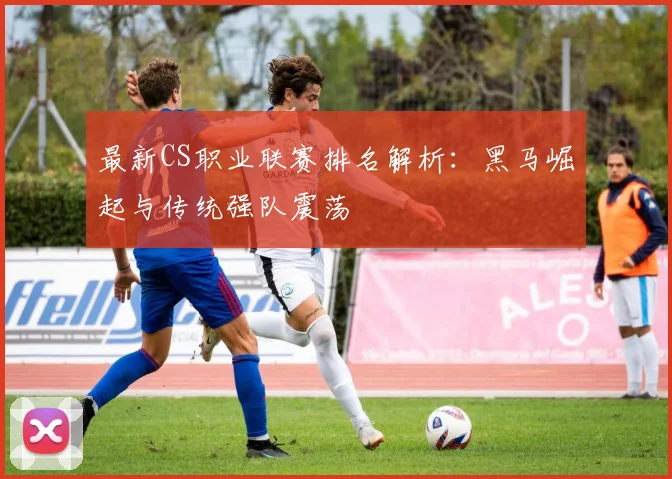 最新CS职业联赛排名解析:黑马崛起与传统强队震荡