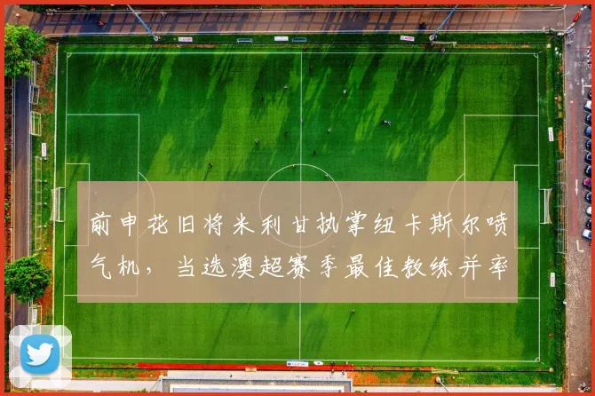 前申花旧将米利甘执掌纽卡斯尔喷气机,当选澳超赛季最佳教练并率队登顶常规赛